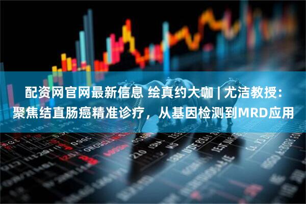 配资网官网最新信息 绘真约大咖 | 尤洁教授：聚焦结直肠癌精准诊疗，从基因检测到MRD应用