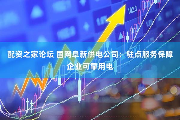 配资之家论坛 国网阜新供电公司：驻点服务保障企业可靠用电