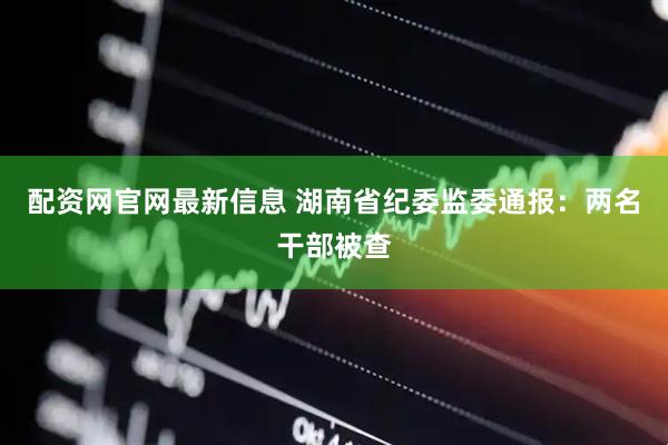 配资网官网最新信息 湖南省纪委监委通报：两名干部被查