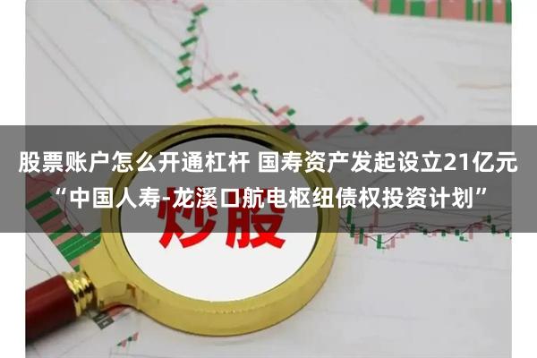 股票账户怎么开通杠杆 国寿资产发起设立21亿元“中国人寿-龙溪口航电枢纽债权投资计划”
