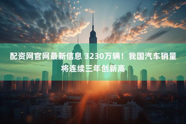 配资网官网最新信息 3230万辆！我国汽车销量将连续三年创新高