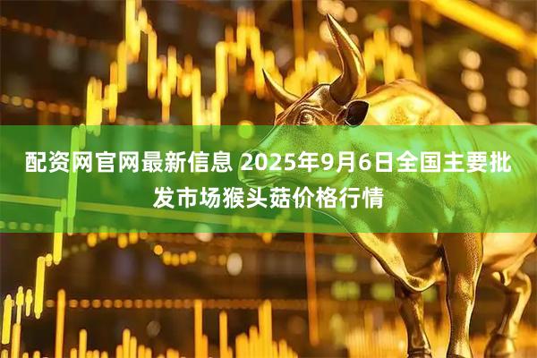 配资网官网最新信息 2025年9月6日全国主要批发市场猴头菇价格行情