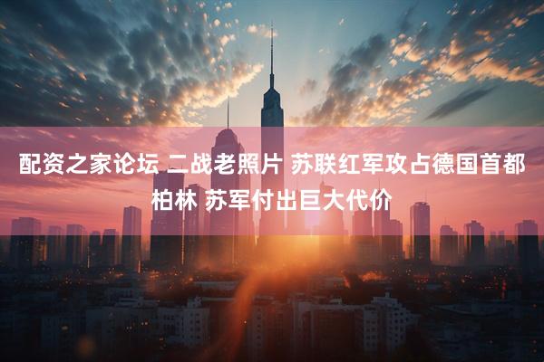 配资之家论坛 二战老照片 苏联红军攻占德国首都柏林 苏军付出巨大代价