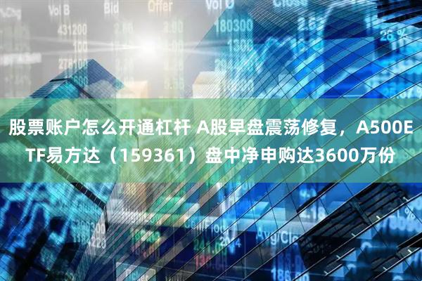 股票账户怎么开通杠杆 A股早盘震荡修复，A500ETF易方达（159361）盘中净申购达3600万份