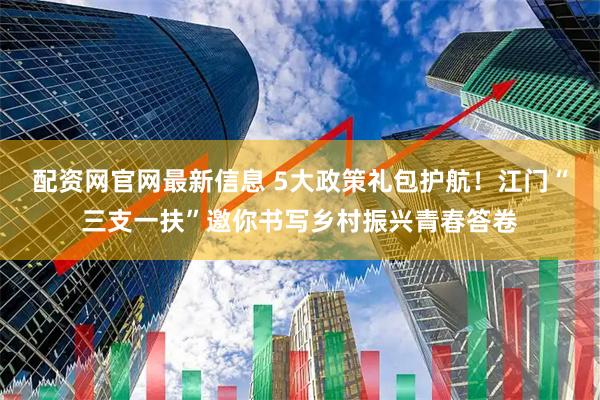 配资网官网最新信息 5大政策礼包护航！江门“三支一扶”邀你书写乡村振兴青春答卷