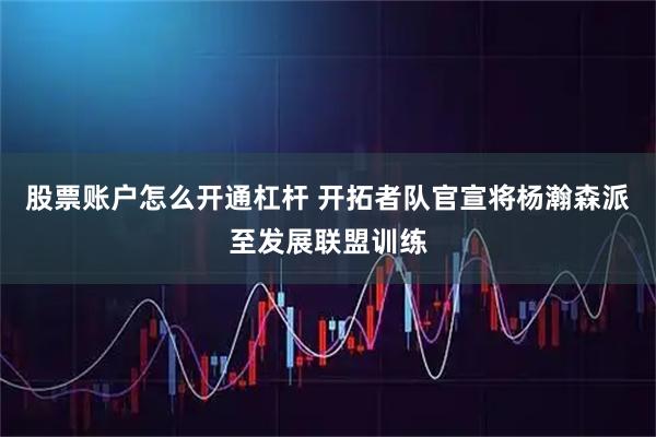 股票账户怎么开通杠杆 开拓者队官宣将杨瀚森派至发展联盟训练