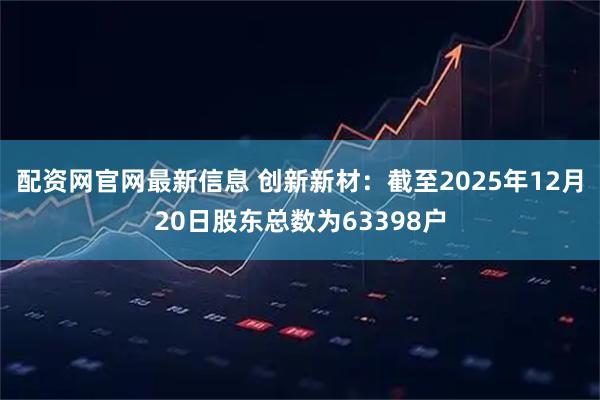 配资网官网最新信息 创新新材：截至2025年12月20日股东总数为63398户