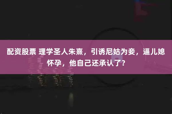 配资股票 理学圣人朱熹，引诱尼姑为妾，逼儿媳怀孕，他自己还承认了？