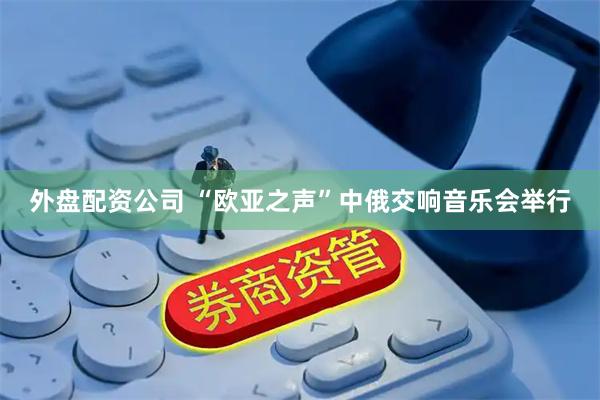 外盘配资公司 “欧亚之声”中俄交响音乐会举行