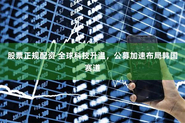 股票正规配资 全球科技升温，公募加速布局韩国赛道